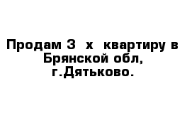 Продам 3 -х  квартиру в Брянской обл, г.Дятьково.